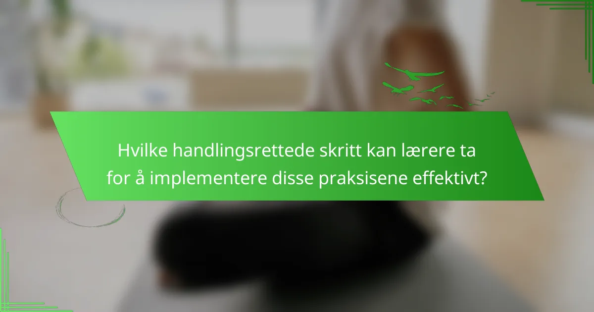 Hvilke handlingsrettede skritt kan lærere ta for å implementere disse praksisene effektivt?